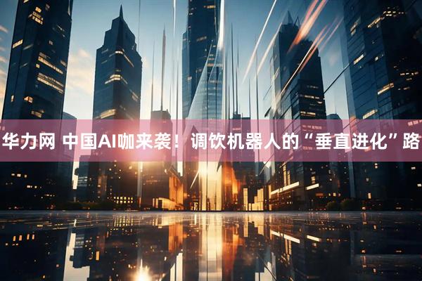 华力网 中国AI咖来袭！调饮机器人的“垂直进化”路