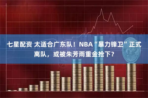 七星配资 太适合广东队!NBA“暴力锋卫”正式离队,或被朱芳雨重金抢下?