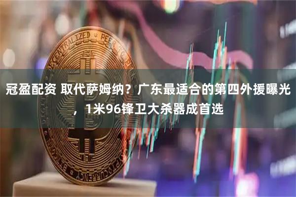 冠盈配资 取代萨姆纳?广东最适合的第四外援曝光,1米96锋卫大杀器成首选