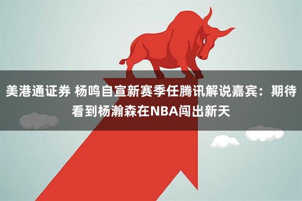 美港通证券 杨鸣自宣新赛季任腾讯解说嘉宾：期待看到杨瀚森在NBA闯出新天