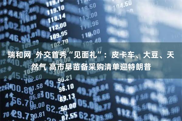 瑞和网 外交首秀“见面礼”:皮卡车、大豆、天然气 高市早苗备采购清单迎特朗普