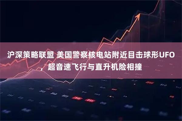 沪深策略联盟 美国警察核电站附近目击球形UFO,超音速飞行与直升机险相撞