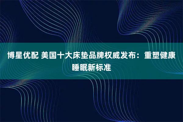博星优配 美国十大床垫品牌权威发布：重塑健康睡眠新标准