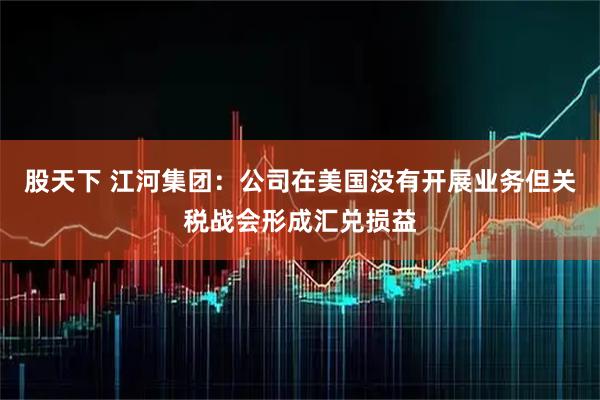 股天下 江河集团：公司在美国没有开展业务但关税战会形成汇兑损益
