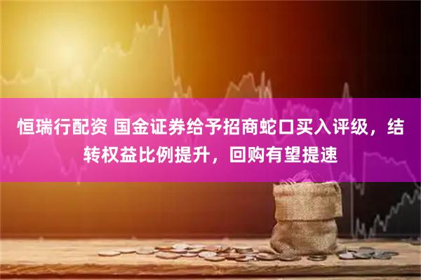 恒瑞行配资 国金证券给予招商蛇口买入评级，结转权益比例提升，回购有望提速