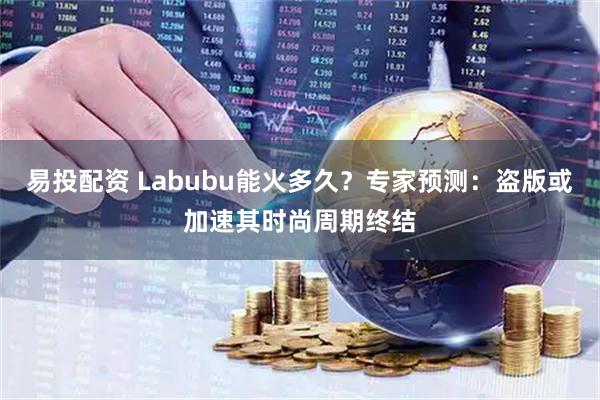 易投配资 Labubu能火多久？专家预测：盗版或加速其时尚周期终结