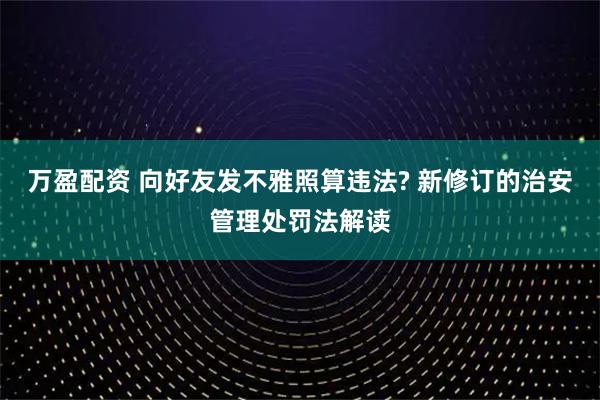万盈配资 向好友发不雅照算违法? 新修订的治安管理处罚法解读