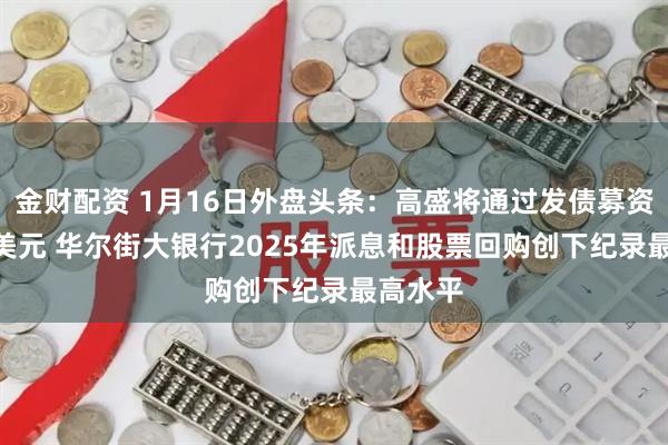 金财配资 1月16日外盘头条：高盛将通过发债募资160亿美元 华尔街大银行2025年派息和股票回购创下纪录最高水平