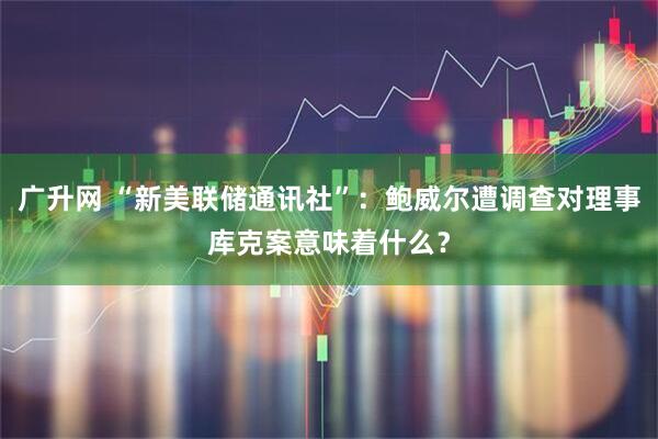 广升网 “新美联储通讯社”:鲍威尔遭调查对理事库克案意味着什么?