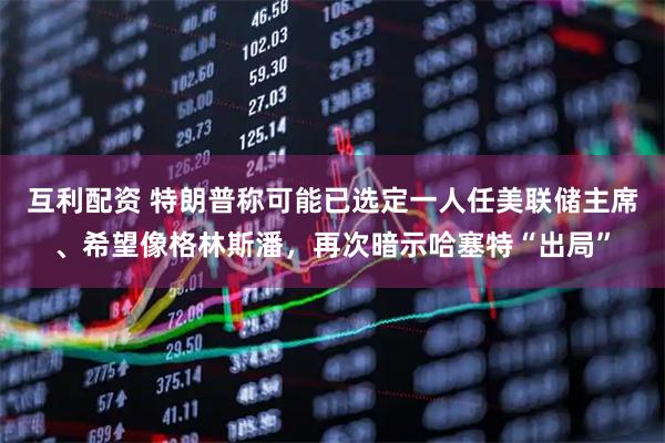 互利配资 特朗普称可能已选定一人任美联储主席、希望像格林斯潘，再次暗示哈塞特“出局”