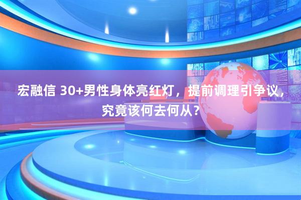 宏融信 30+男性身体亮红灯，提前调理引争议，究竟该何去何从？