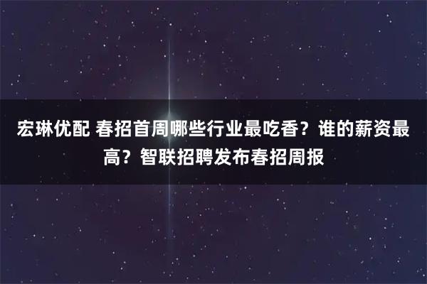 宏琳优配 春招首周哪些行业最吃香？谁的薪资最高？智联招聘发布春招周报