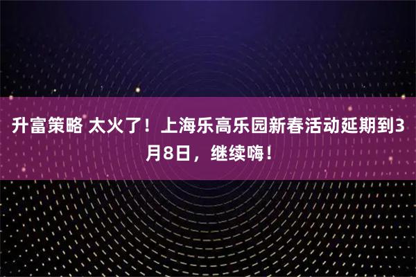 升富策略 太火了！上海乐高乐园新春活动延期到3月8日，继续嗨！